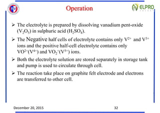 Operation
 The electrolyte is prepared by dissolving vanadium pent-oxide
(V2O5) in sulphuric acid (H2SO4).
 The Negative...