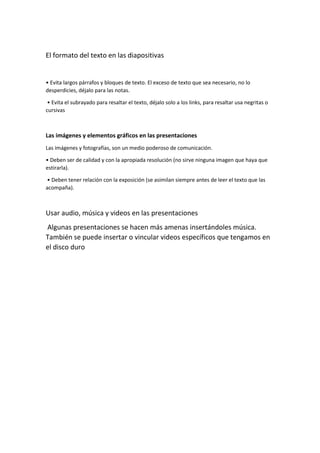 El formato del texto en las diapositivas
• Evita largos párrafos y bloques de texto. El exceso de texto que sea necesario, no lo
desperdicies, déjalo para las notas.
• Evita el subrayado para resaltar el texto, déjalo solo a los links, para resaltar usa negritas o
cursivas
Las imágenes y elementos gráficos en las presentaciones
Las imágenes y fotografías, son un medio poderoso de comunicación.
• Deben ser de calidad y con la apropiada resolución (no sirve ninguna imagen que haya que
estirarla).
• Deben tener relación con la exposición (se asimilan siempre antes de leer el texto que las
acompaña).
Usar audio, música y videos en las presentaciones
Algunas presentaciones se hacen más amenas insertándoles música.
También se puede insertar o vincular videos específicos que tengamos en
el disco duro
 