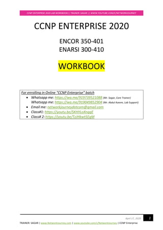 TRAINER: SAGAR | www.NetworkJourney.com | www.youtube.com/c/NetworkJourney | CCNP Enterprise
CCNP ENTERPRISE 2020 LAB WORKBOOK|| TRAINER: SAGAR || WWW.YOUTUBE.COM/C/NETWORKJOURNEY
1April 17, 2020
CCNP ENTERPRISE 2020
ENCOR 350-401
ENARSI 300-410
WORKBOOK
For enrolling in Online “CCNP Enterprise” batch
• Whatsapp me: https://wa.me/919739521088 (Mr. Sagar, Core Trainer)
Whatsapp me: https://wa.me/919049852904 (Mr. Abdul Azeem, Lab Support)
• Email me: networkjourneydotcom@gmail.com
• Class#1: https://youtu.be/SKHYLoXnggE
• Class# 2: https://youtu.be/TzJHkwt5EqM
 
