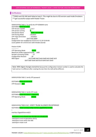 TRAINER: SAGAR | www.NetworkJourney.com | www.youtube.com/c/NetworkJourney | CCNP Enterprise
CCNP ENTERPRISE 2020 LAB WORKBOOK|| TRAINER: SAGAR || WWW.YOUTUBE.COM/C/NETWORKJOURNEY
12April 17, 2020
Verifications:
**GNS3 and EVE-NG both failed at task 3. This might be due to IOS version used inside Emulators
**I got successful output with Packet-Tracer.
VERIFICATION TASK 1: To verify the VTP DOMAIN name
SCOTSW01#show vtp status
VTP Version capable : 1 to 3
VTP version running : 2
VTP Domain Name : CCNP_ENTERPRISE
VTP Pruning Mode : Disabled
VTP Traps Generation : Disabled
Device ID : 0c67.916e.8000
Configuration last modified by 0.0.0.0 at 4-12-20 19:49:46
Local updater ID is 0.0.0.0 (no valid interface found)
Feature VLAN:
--------------
VTP Operating Mode : Server
Maximum VLANs supported locally : 1005
Number of existing VLANs : 27
Configuration Revision : 18
MD5 digest : 0x25 0xB6 0x82 0xAA 0x89 0xE6 0xBE 0x33
0xD7 0x6E 0xA6 0x03 0x19 0x4D 0xE5 0xAD
Note: MD5 digest changes everytime because the configuration revision number is used to calculate the
hash and as it is different after creating the vlan then the md5 will be different.
VERIFICATION TASK 2: Verify VTP password
SCOTSW01#show vtp password
VTP Password: cisco
VERIFICATION TASK 3: Verify VTP mode
SCOTSW01#show vtp status | i Operating
VTP Operating Mode : Server
VERIFICATION TASK 4 & 5: VERIFY TRUNK ALLOWED ON INTERFACE
SCOTSW01#show running-config interface gigabitEthernet 0/3
!
interface GigabitEthernet0/3
switchport trunk allowed vlan 99,100,110,120,666,999
switchport trunk encapsulation dot1q
switchport trunk native vlan 666
switchport mode trunk
 