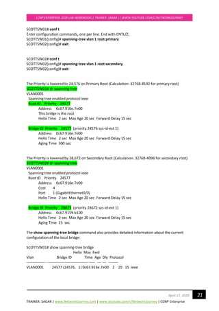 TRAINER: SAGAR | www.NetworkJourney.com | www.youtube.com/c/NetworkJourney | CCNP Enterprise
CCNP ENTERPRISE 2020 LAB WORKBOOK|| TRAINER: SAGAR || WWW.YOUTUBE.COM/C/NETWORKJOURNEY
21April 17, 2020
SCOTTSW01# conf t
Enter configuration commands, one per line. End with CNTL/Z.
SCOTTSW01(config)# spanning-tree vlan 1 root primary
SCOTTSW02(config)# exit
SCOTTSW02# conf t
SCOTTSW02(config)# spanning-tree vlan 1 root secondary
SCOTTSW02(config)# exit
The Priority is lowered to 24,576 on Primary Root (Calculation: 32768-8192 for primary root)
SCOTTSW01# sh spanning-tree
VLAN0001
Spanning tree enabled protocol ieee
Root ID Priority 24577
Address 0c67.916e.7e00
This bridge is the root
Hello Time 2 sec Max Age 20 sec Forward Delay 15 sec
Bridge ID Priority 24577 (priority 24576 sys-id-ext 1)
Address 0c67.916e.7e00
Hello Time 2 sec Max Age 20 sec Forward Delay 15 sec
Aging Time 300 sec
The Priority is lowered by 28,672 on Secondary Root (Calculation: 32768-4096 for secondary root)
SCOTTSW02# sh spanning-tree
VLAN0001
Spanning tree enabled protocol ieee
Root ID Priority 24577
Address 0c67.916e.7e00
Cost 4
Port 1 (GigabitEthernet0/0)
Hello Time 2 sec Max Age 20 sec Forward Delay 15 sec
Bridge ID Priority 28673 (priority 28672 sys-id-ext 1)
Address 0c67.9159.b100
Hello Time 2 sec Max Age 20 sec Forward Delay 15 sec
Aging Time 15 sec
The show spanning-tree bridge command also provides detailed information about the current
configuration of the local bridge:
SCOTTSW01# show spanning-tree bridge
Hello Max Fwd
Vlan Bridge ID Time Age Dly Protocol
---------------- --------------------------------- ----- --- --- --------
VLAN0001 24577 (24576, 1) 0c67.916e.7e00 2 20 15 ieee
 