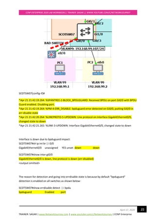 TRAINER: SAGAR | www.NetworkJourney.com | www.youtube.com/c/NetworkJourney | CCNP Enterprise
CCNP ENTERPRISE 2020 LAB WORKBOOK|| TRAINER: SAGAR || WWW.YOUTUBE.COM/C/NETWORKJOURNEY
35April 17, 2020
SCOTSW07(config-if)#
*Apr 21 21:42:19.264: %SPANTREE-2-BLOCK_BPDUGUARD: Received BPDU on port Gi0/0 with BPDU
Guard enabled. Disabling port.
*Apr 21 21:42:19.264: %PM-4-ERR_DISABLE: bpduguard error detected on Gi0/0, putting Gi0/0 in
err-disable state
*Apr 21 21:42:20.264: %LINEPROTO-5-UPDOWN: Line protocol on Interface GigabitEthernet0/0,
changed state to down
*Apr 21 21:42:21.265: %LINK-3-UPDOWN: Interface GigabitEthernet0/0, changed state to down
Interface is down due to bpduguard impact:
SCOTSW07#sh ip int br | i 0/0
GigabitEthernet0/0 unassigned YES unset down down
SCOTSW07#show inter gi0/0
GigabitEthernet0/0 is down, line protocol is down (err-disabled)
<output omitted>
The reason for detection and going into errdisable state is because by default “bpduguard”
detection is enabled on all switches as shown below:
SCOTSW07#show errdisable detect | i bpdu
bpduguard Enabled port
 