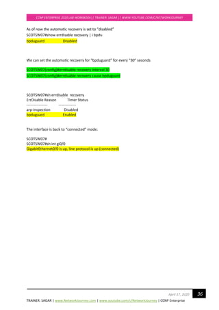 TRAINER: SAGAR | www.NetworkJourney.com | www.youtube.com/c/NetworkJourney | CCNP Enterprise
CCNP ENTERPRISE 2020 LAB WORKBOOK|| TRAINER: SAGAR || WWW.YOUTUBE.COM/C/NETWORKJOURNEY
36April 17, 2020
As of now the automatic recovery is set to “disabled”
SCOTSW07#show errdisable recovery | i bpdu
bpduguard Disabled
We can set the automatic recovery for “bpduguard” for every “30” seconds
SCOTSW07(config)#errdisable recovery interval 30
SCOTSW07(config)#errdisable recovery cause bpduguard
SCOTSW07#sh errdisable recovery
ErrDisable Reason Timer Status
----------------- --------------
arp-inspection Disabled
bpduguard Enabled
The interface is back to “connected” mode:
SCOTSW07#
SCOTSW07#sh int gi0/0
GigabitEthernet0/0 is up, line protocol is up (connected)
 
