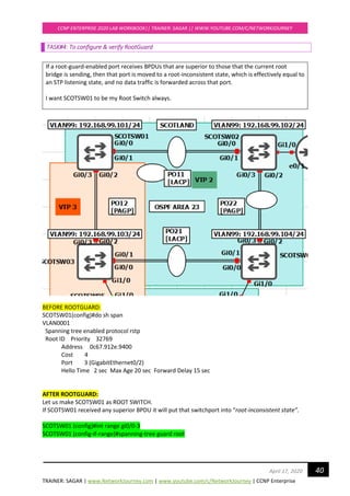 TRAINER: SAGAR | www.NetworkJourney.com | www.youtube.com/c/NetworkJourney | CCNP Enterprise
CCNP ENTERPRISE 2020 LAB WORKBOOK|| TRAINER: SAGAR || WWW.YOUTUBE.COM/C/NETWORKJOURNEY
40April 17, 2020
TASK#4: To configure & verify RootGuard
If a root-guard-enabled port receives BPDUs that are superior to those that the current root
bridge is sending, then that port is moved to a root-inconsistent state, which is effectively equal to
an STP listening state, and no data traffic is forwarded across that port.
I want SCOTSW01 to be my Root Switch always.
BEFORE ROOTGUARD:
SCOTSW01(config)#do sh span
VLAN0001
Spanning tree enabled protocol rstp
Root ID Priority 32769
Address 0c67.912e.9400
Cost 4
Port 3 (GigabitEthernet0/2)
Hello Time 2 sec Max Age 20 sec Forward Delay 15 sec
AFTER ROOTGUARD:
Let us make SCOTSW01 as ROOT SWITCH.
If SCOTSW01 received any superior BPDU it will put that switchport into “root-inconsistent state”.
SCOTSW01 (config)#int range gi0/0-3
SCOTSW01 (config-if-range)#spanning-tree guard root
 