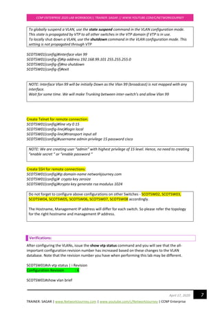 TRAINER: SAGAR | www.NetworkJourney.com | www.youtube.com/c/NetworkJourney | CCNP Enterprise
CCNP ENTERPRISE 2020 LAB WORKBOOK|| TRAINER: SAGAR || WWW.YOUTUBE.COM/C/NETWORKJOURNEY
7April 17, 2020
To globally suspend a VLAN, use the state suspend command in the VLAN configuration mode.
This state is propagated by VTP to all other switches in the VTP domain if VTP is in use.
To locally shut down a VLAN, use the shutdown command in the VLAN configuration mode. This
setting is not propagated through VTP
SCOTSW01(config)#interface vlan 99
SCOTSW01(config-if)#ip address 192.168.99.101 255.255.255.0
SCOTSW01(config-if)#no shutdown
SCOTSW01(config-if)#exit
NOTE: Interface Vlan 99 will be initially Down as the Vlan 99 (broadcast) is not mapped with any
interface.
Wait for some time. We will make Trunking between inter-switch’s and allow Vlan 99
Create Telnet for remote connection:
SCOTSW01(config)#line vty 0 15
SCOTSW01(config-line)#login local
SCOTSW01(config-line)#transport input all
SCOTSW01(config)#username admin privilege 15 password cisco
NOTE: We are creating user “admin” with highest privilege of 15 level. Hence, no need to creating
“enable secret “ or “enable password “
Create SSH for remote connections:
SCOTSW01(config)#ip domain-name networkjourney.com
SCOTSW01(config)# crypto key zeroize
SCOTSW01(config)#crypto key generate rsa modulus 1024
Do not forget to configure above configurations on other Switches - SCOTSW02, SCOTSW03,
SCOTSW04, SCOTSW05, SCOTSW06, SCOTSW07, SCOTSW08 accordingly.
The Hostname, Management IP address will differ for each switch. So please refer the topology
for the right hostname and management IP address.
Verifications:
After configuring the VLANs, issue the show vtp status command and you will see that the all-
important configuration revision number has increased based on these changes to the VLAN
database. Note that the revision number you have when performing this lab may be different.
SCOTSW01#sh vtp status | i Revision
Configuration Revision : 6
SCOTSW01#show vlan brief
 