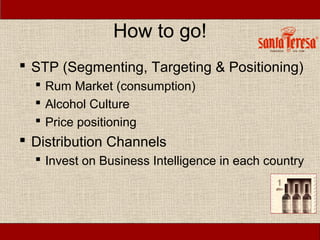 How to go!
 STP (Segmenting, Targeting & Positioning)
   Rum Market (consumption)
   Alcohol Culture
   Price positioning
 Distribution Channels
   Invest on Business Intelligence in each country
 