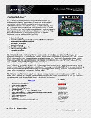 R.S.T. PRO3 PCI Express



What is R.S.T. Pro3?

R.S.T. Pro3 is the definitive memory diagnostic and validation tool
designed for the rigorous testing needs of desktop & server memory
manufacturers, system builders, design engineers, and service
professionals. Powerful new features and advanced functionality make
R.S.T. Pro3 the most comprehensive memory validation tool of its kind.
R.S.T. Pro3 is the tool of choice for numerous industry professionals who
want to quickly and accurately test and validate memory in all Desktop,
Workstation and Server PC’s incorporating an Intel or AMD x86
compatible 32/64-bit single/multi-core processor.

      Behavioral Testing
      Immediate ROI Savings- Reduce Support Costs & Minimize PC Returns
      Comprehensive Testing & Validation
      Up-to-Date Technology
      Behavioral Testing
      Small but Robust Program Size
      Memory Test Algorithms
      Self-Boot Technology

R.S.T. Pro3 performs the most comprehensive tests available for both Base and Extended Memory (up to 64
gigabytes). Utilizing over 100+ different test patterns, both standard and proprietary algorithms, R.S.T. Pro3 provides
a graphic display to pinpoint the exact location of memory failures. R.S.T. Pro3 supports the latest SIMMs, DIMMs,
RIMMs,(SDRAM 66-133, DDR-266/333/366//400/466/500, DDR2-533/667/800/1066, RDRAM(RAMBus), SRAM,
ECC, FB-DIMM, Parity and Non-Parity) memory technologies.

Ultra-X’s Self-Boot Technology allows R.S.T. Pro3 to boot and test system memory without the interference of any
memory drivers, TSRs, Operating System limitations, or Windows protected mode. R.S.T. Pro3 runs complete testing
in its own protected mode which can thoroughly test up to 64 gigabyte of memory. Exclusive protected access also
means testing can be run at the maximum possible speed.

R.S.T. Pro3 is one of the fastest, robust, and accurate memory diagnostic and verification tools available on the
market today. Whether you design & manufacture memory modules, build or repair systems, R.S.T. Pro3 tests and
validates with the same commitment to quality, compatibility and reliability.
                                                                               AS SEEN IN...
                                 Features
       30+ Memory Testing Patterns
       Tests all types of Memory                                              Corsair.com
       Self-Boot Technology                                                   Overclockers.com
       Memory Burn-In/Aging Function                                          LegitReviews.com
       Onboard Memory                                                         Freepctech.com
       Remote Data Logging via Onboard RS-232 Serial Port                     ViperLair.com
       Real-Time Temperature & Voltage Measurements via Onboard Sensors       RealWorldTech.com
       SPD(Serial Presence Detect) Reader                                     lostcircuits.com
       Real-Time Benchmarking                                                 PC Upgrade Magazine
                                                                               Info Exame Magazine
       Memory Map Scanner                                                     PC & CIA Magazine
       PCI Editor                                                             DOS/V Magazine
       Chipset Noise Generator via optional PCI Gen                           ASCII Magazine
                                                                               PC- Webzine




R.S.T. PRO Advantage
                                                                            " Yes, RAM is also quite often a culprit in funky
 