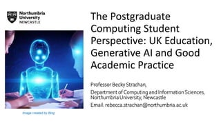 The Postgraduate
Computing Student
Perspective: UK Education,
Generative AI and Good
Academic Practice
Professor BeckyStrachan,
Department ofComputing and InformationSciences,
NorthumbriaUniversity, Newcastle
Email: rebecca.strachan@northumbria.ac.uk
Image created by Bing
 