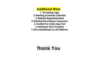 Additional Work
1.​ Rs trading Logo
2.​Meeting Schedule Calendar
3.​Website Regarding Meet
4.​Meeting Recording in sequence
5.​Content For whats App Text
6.​Admission Form Creation
7.​Form Established on all Platforms
Thank You
 