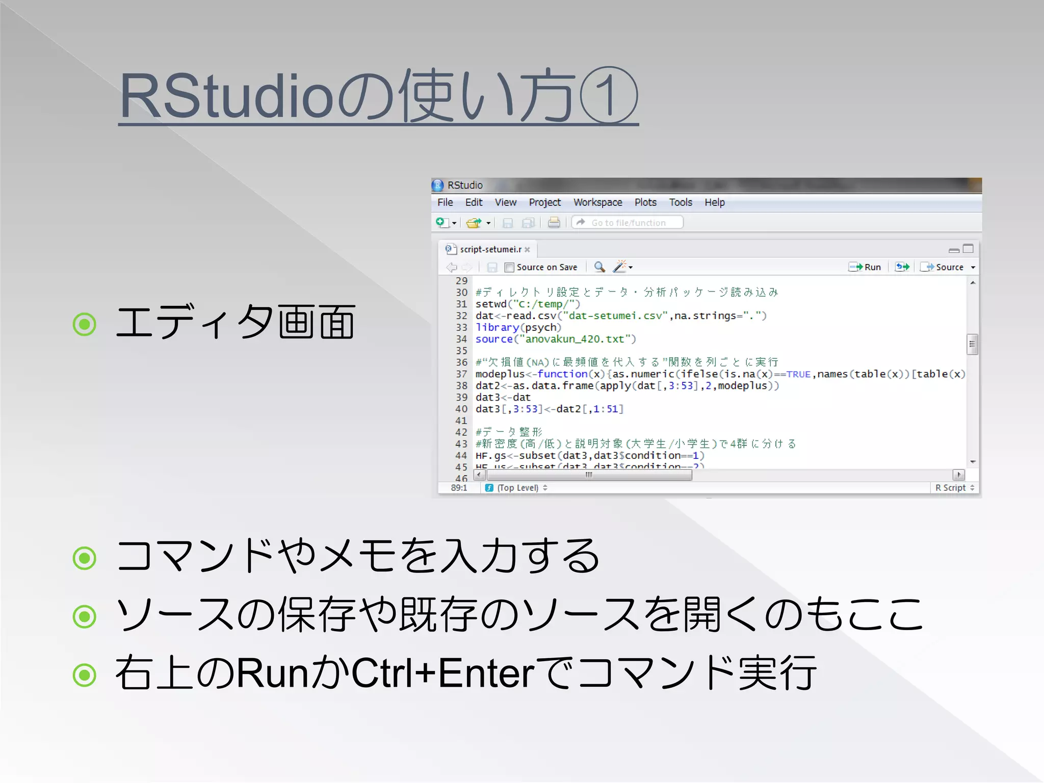 RStudioの使い方①


   エディタ画面




 コマンドやメモを入力する
 ソースの保存や既存のソースを開くのもここ
 右上のRunかCtrl+Enterでコマンド実行
 