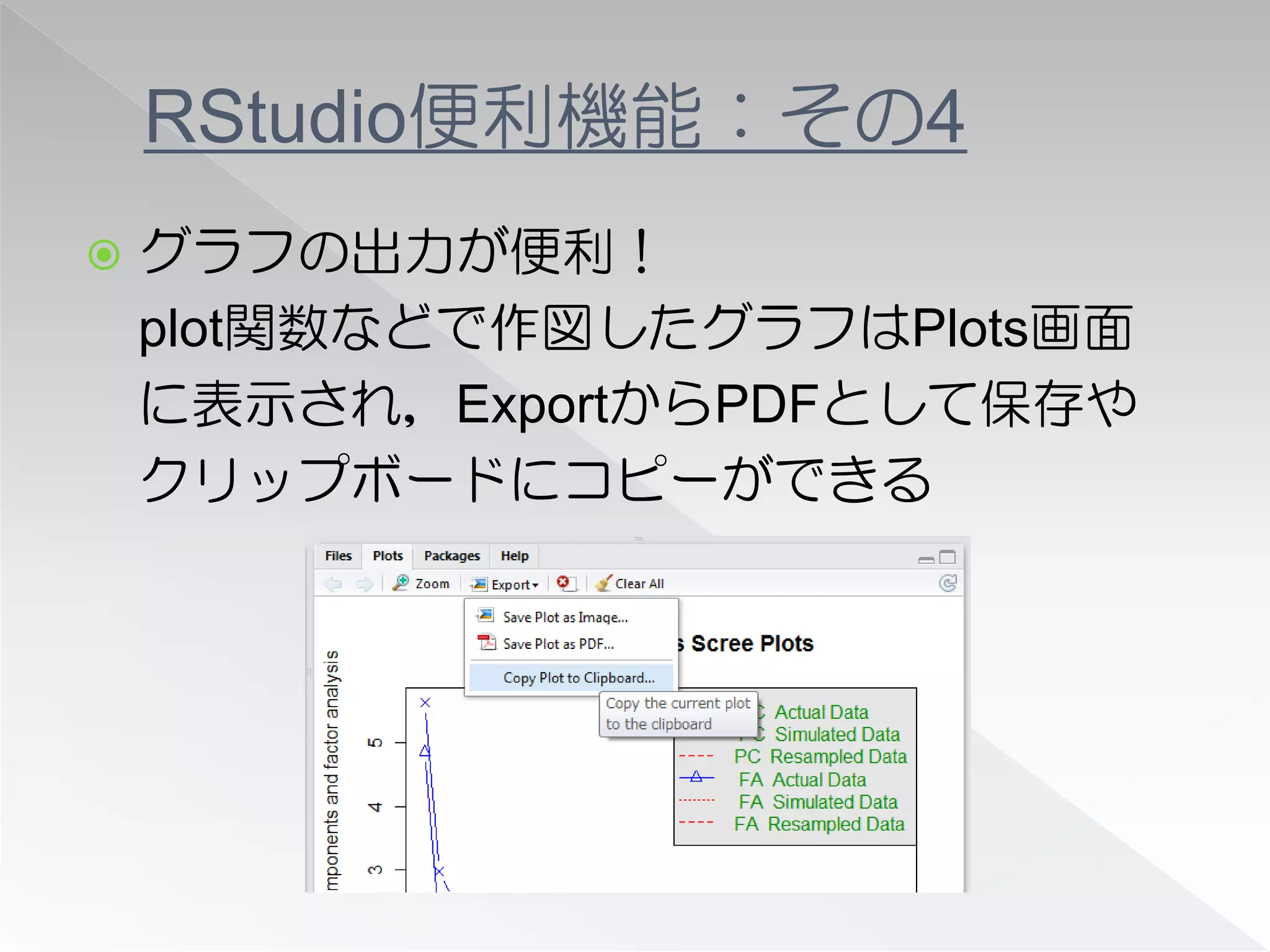 RStudio便利機能：その4
   グラフの出力が便利！
    plot関数などで作図したグラフはPlots画面
    に表示され，ExportからPDFとして保存や
    クリップボードにコピーができる
 
