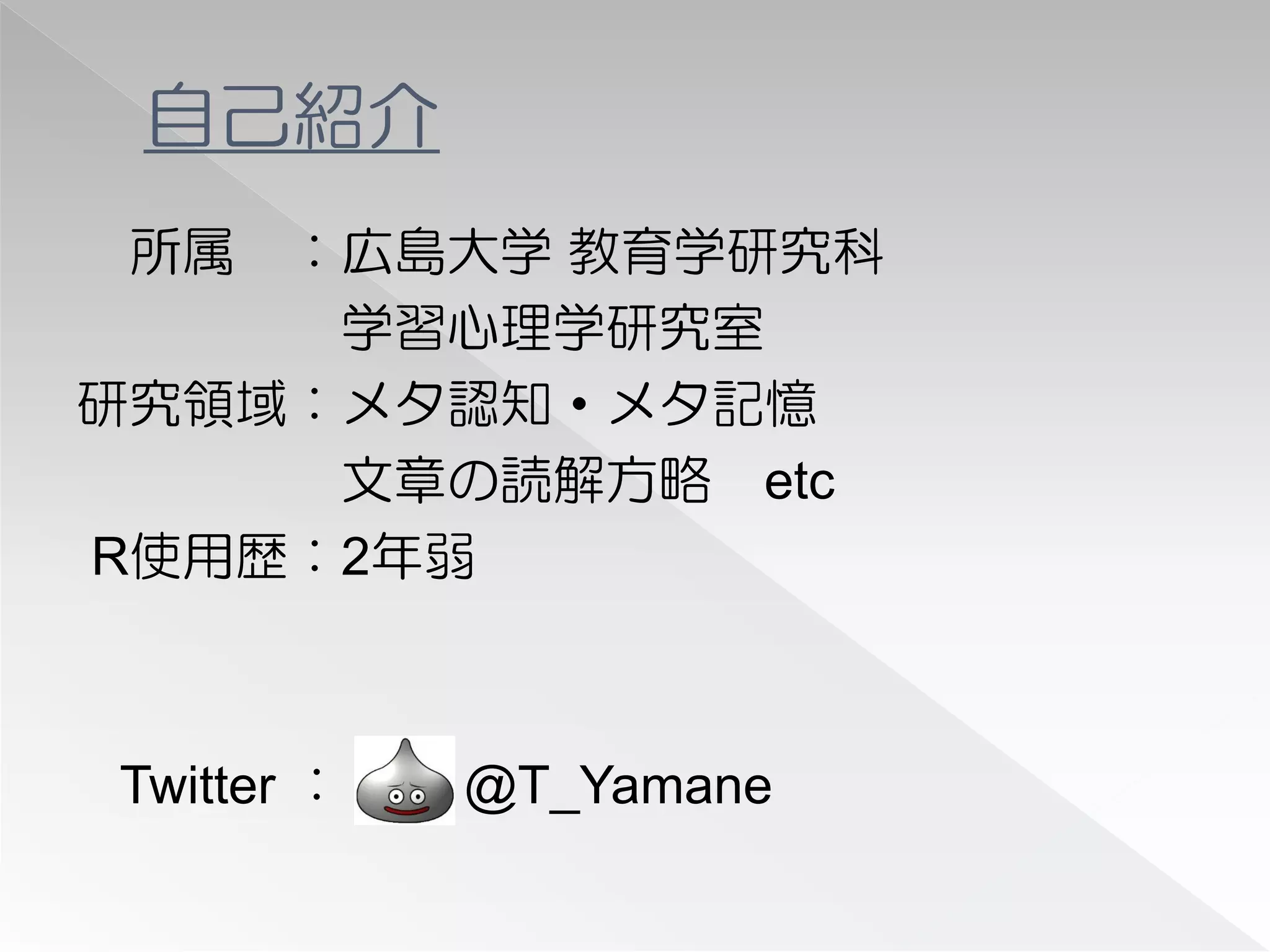 自己紹介
 所属 ：広島大学 教育学研究科
     学習心理学研究室
研究領域：メタ認知・メタ記憶
     文章の読解方略 etc
R使用歴：2年弱



Twitter ：   @T_Yamane
 