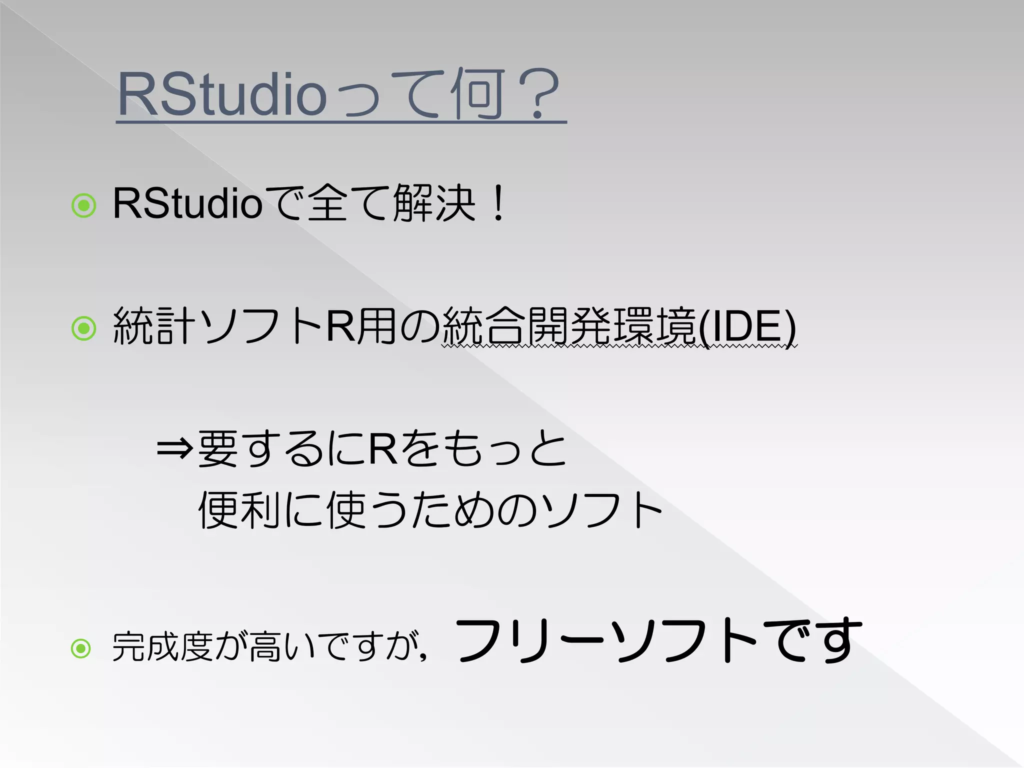 RStudioって何？
   RStudioで全て解決！

   統計ソフトR用の統合開発環境(IDE)

     ⇒要するにRをもっと
      便利に使うためのソフト


   完成度が高いですが，フリーソフトです
 