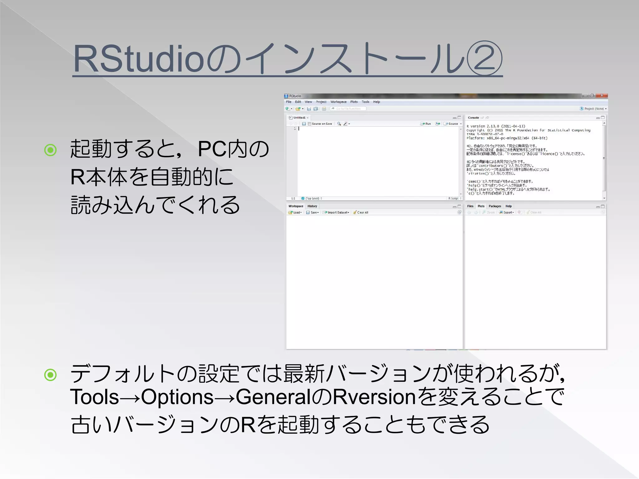 RStudioのインストール②

   起動すると，PC内の
    R本体を自動的に
    読み込んでくれる




   デフォルトの設定では最新バージョンが使われるが，
    Tools→Options→GeneralのRversionを変えることで
    古いバージョンのRを起動することもできる
 