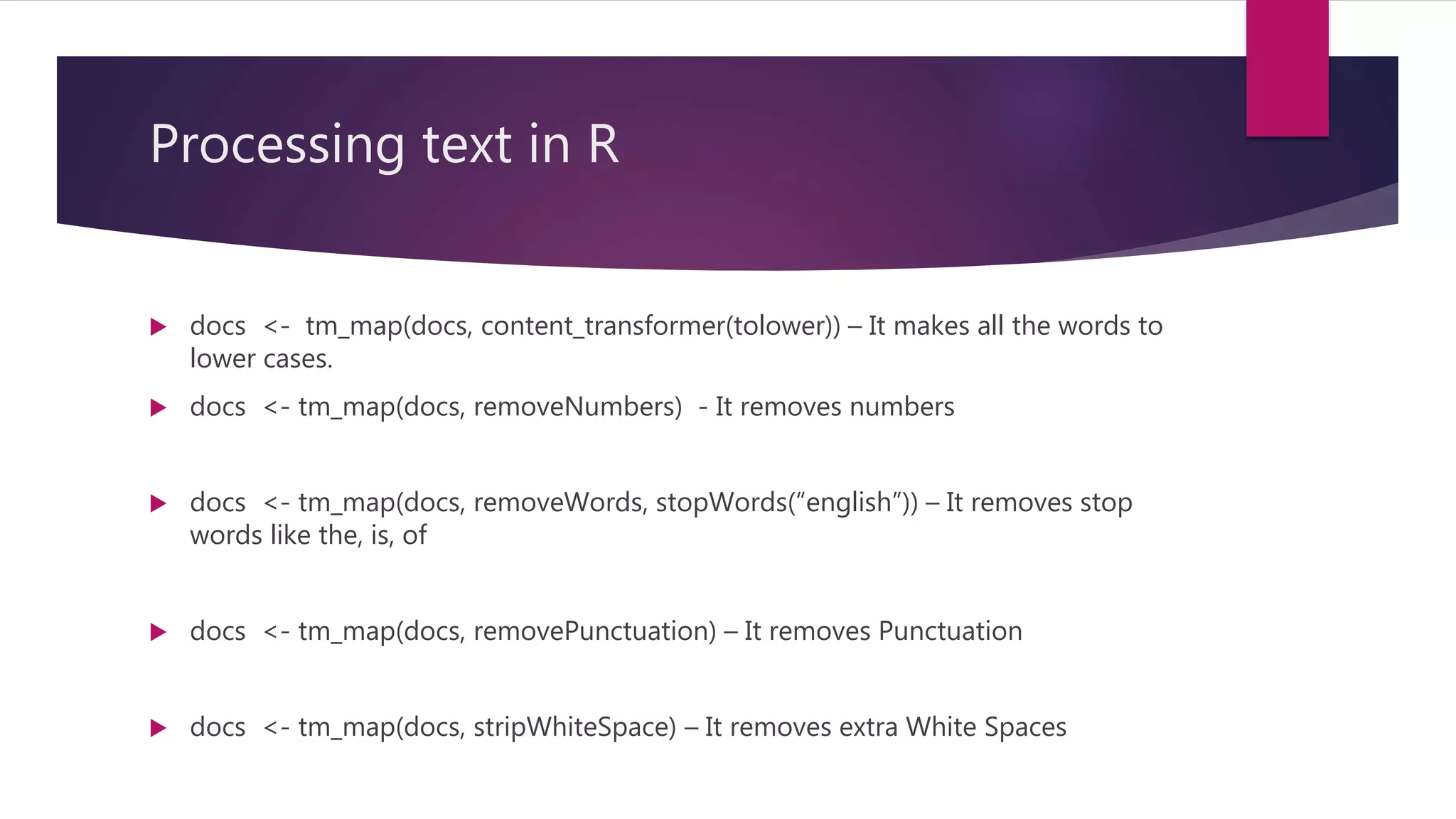 Processing text in R
 docs <- tm_map(docs, content_transformer(tolower)) – It makes all the words to
lower cases.
 docs <- tm_map(docs, removeNumbers) - It removes numbers
 docs <- tm_map(docs, removeWords, stopWords(“english”)) – It removes stop
words like the, is, of
 docs <- tm_map(docs, removePunctuation) – It removes Punctuation
 docs <- tm_map(docs, stripWhiteSpace) – It removes extra White Spaces
 