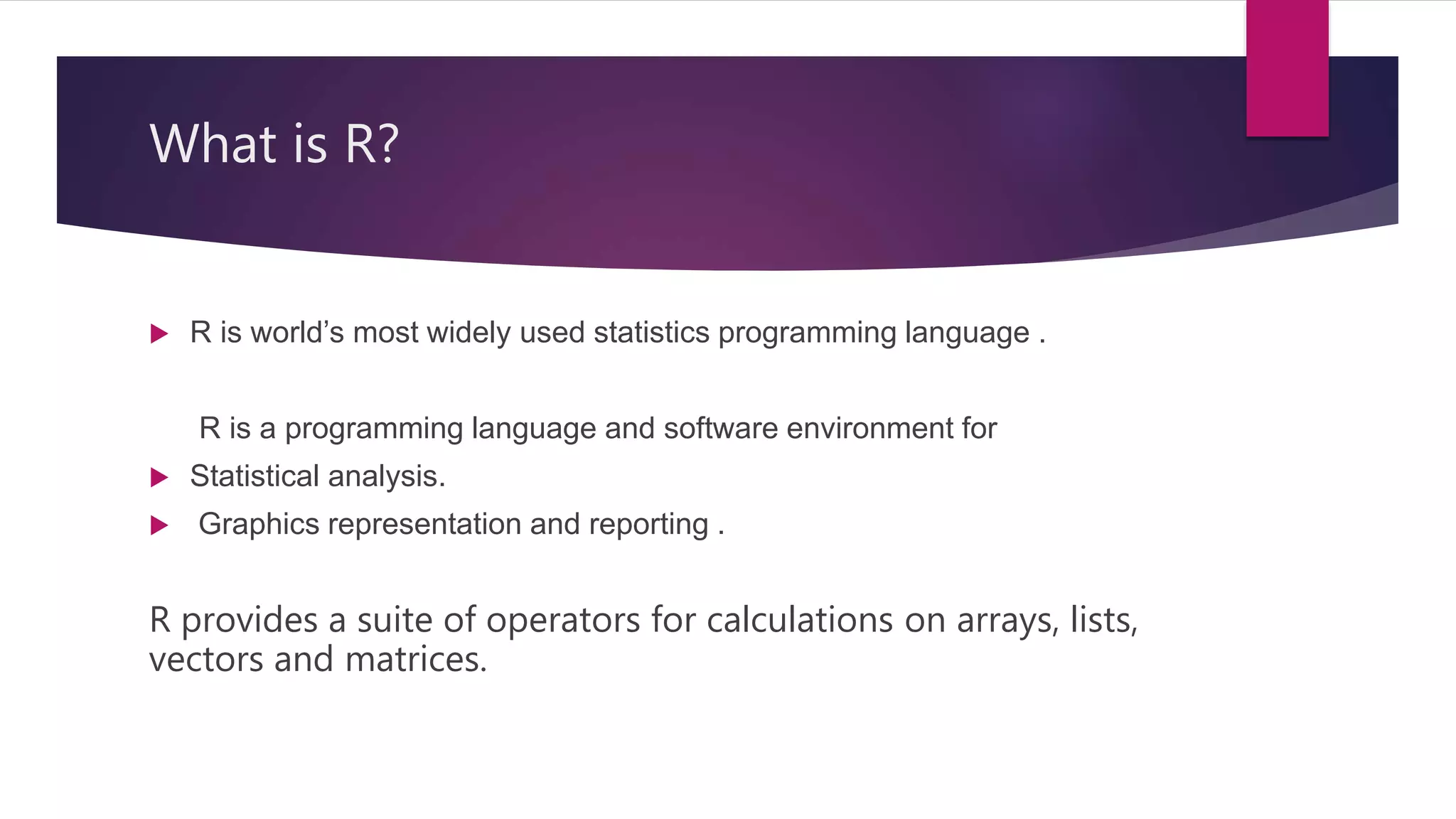 What is R?
 R is world’s most widely used statistics programming language .
R is a programming language and software environment for
 Statistical analysis.
 Graphics representation and reporting .
R provides a suite of operators for calculations on arrays, lists,
vectors and matrices.
 
