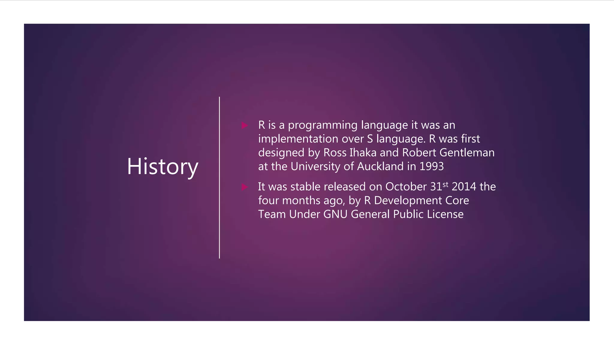 History
 R is a programming language it was an
implementation over S language. R was first
designed by Ross Ihaka and Robert Gentleman
at the University of Auckland in 1993
 It was stable released on October 31st 2014 the
four months ago, by R Development Core
Team Under GNU General Public License
 