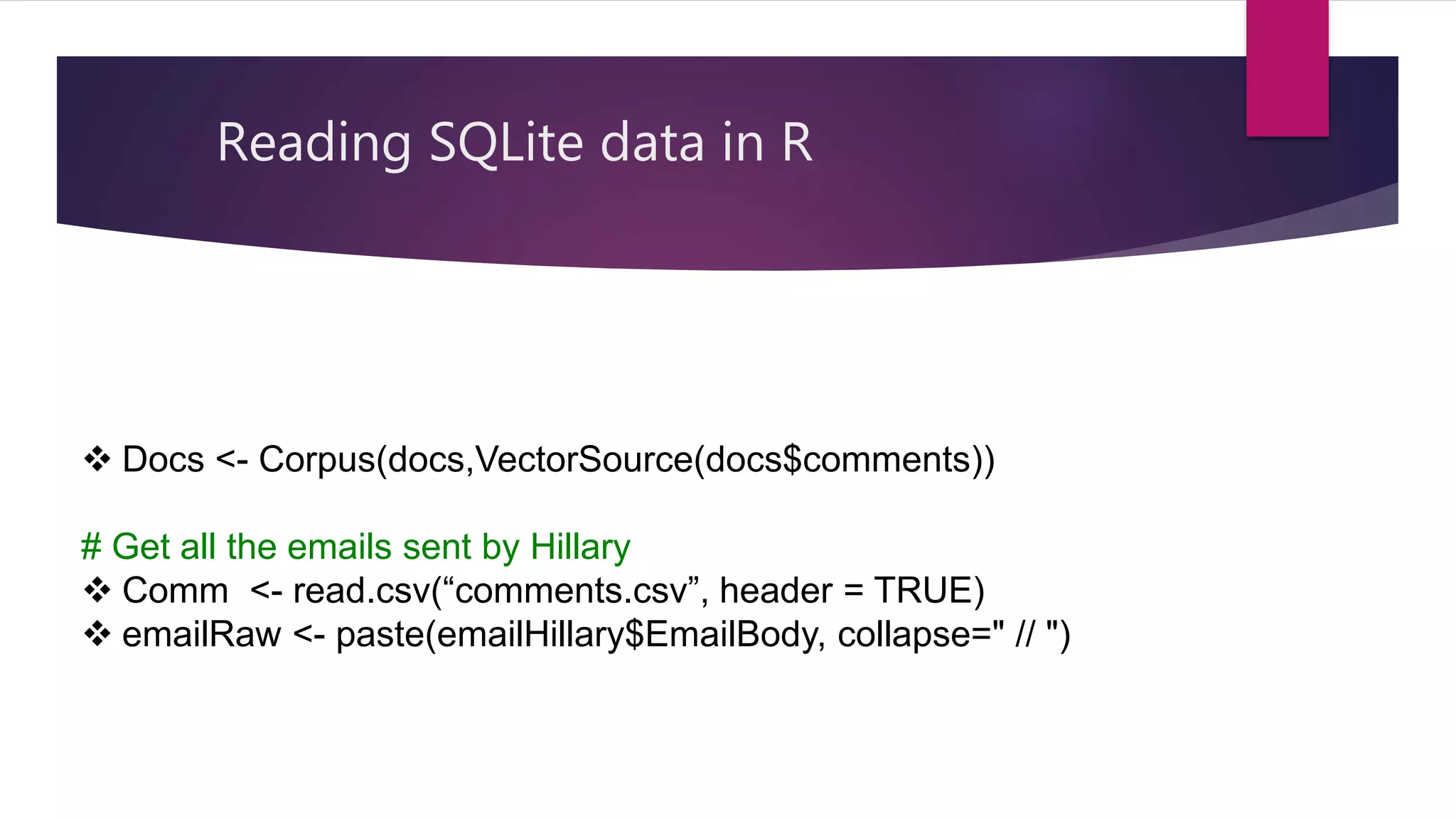 Reading SQLite data in R
 Docs <- Corpus(docs,VectorSource(docs$comments))
# Get all the emails sent by Hillary
 Comm <- read.csv(“comments.csv”, header = TRUE)
 emailRaw <- paste(emailHillary$EmailBody, collapse=" // ")
 