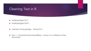 Cleaning Text in R
 Install.packages(“tm”)
 Install.packages(“NLP”)
 Load text mining package - library(“tm”)
 docs <- Corpus(VerctorSum(emailRaw)) – Corpus it is a collection of text
documents
 