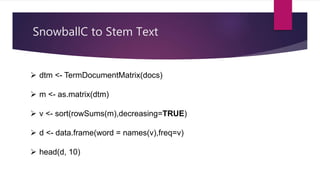 SnowballC to Stem Text
 dtm <- TermDocumentMatrix(docs)
 m <- as.matrix(dtm)
 v <- sort(rowSums(m),decreasing=TRUE)
 d <- data.frame(word = names(v),freq=v)
 head(d, 10)
 