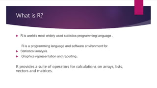 What is R?
 R is world’s most widely used statistics programming language .
R is a programming language and software environment for
 Statistical analysis.
 Graphics representation and reporting .
R provides a suite of operators for calculations on arrays, lists,
vectors and matrices.
 