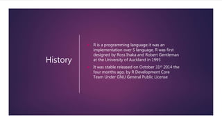 History
 R is a programming language it was an
implementation over S language. R was first
designed by Ross Ihaka and Robert Gentleman
at the University of Auckland in 1993
 It was stable released on October 31st 2014 the
four months ago, by R Development Core
Team Under GNU General Public License
 