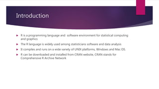 Introduction
 R is a programming language and software environment for statistical computing
and graphics
 The R language is widely used among statisticians software and data analysis
 It compiles and runs on a wide variety of UNIX platforms, Windows and Mac OS.
 R can be downloaded and installed from CRAN website, CRAN stands for
Comprehensive R Archive Network
 