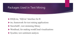 Packages Used in Text Mining
 RSQLite, ‘SQLite’ Interface for R
 tm, framework for text mining applications
 SnowballC, text stemming library
 Wordloud, for making wordCloud visualizations
 Syuzhet, text sentiment analysis
 