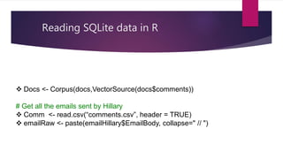 Reading SQLite data in R
 Docs <- Corpus(docs,VectorSource(docs$comments))
# Get all the emails sent by Hillary
 Comm <- read.csv(“comments.csv”, header = TRUE)
 emailRaw <- paste(emailHillary$EmailBody, collapse=" // ")
 