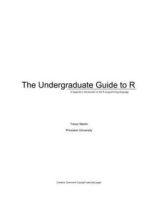 i
The Undergraduate Guide to R
A beginner‘s introduction to the R programming language
Trevor Martin
Princeton University
Creative Commons Copright (see last page)
 