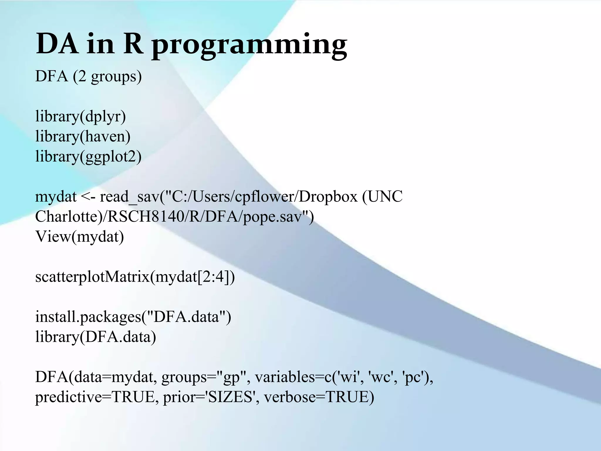 DA in R programming
DFA (2 groups)
library(dplyr)
library(haven)
library(ggplot2)
mydat <- read_sav("C:/Users/cpflower/Dropbox (UNC
Charlotte)/RSCH8140/R/DFA/pope.sav")
View(mydat)
scatterplotMatrix(mydat[2:4])
install.packages("DFA.data")
library(DFA.data)
DFA(data=mydat, groups="gp", variables=c('wi', 'wc', 'pc'),
predictive=TRUE, prior='SIZES', verbose=TRUE)
 