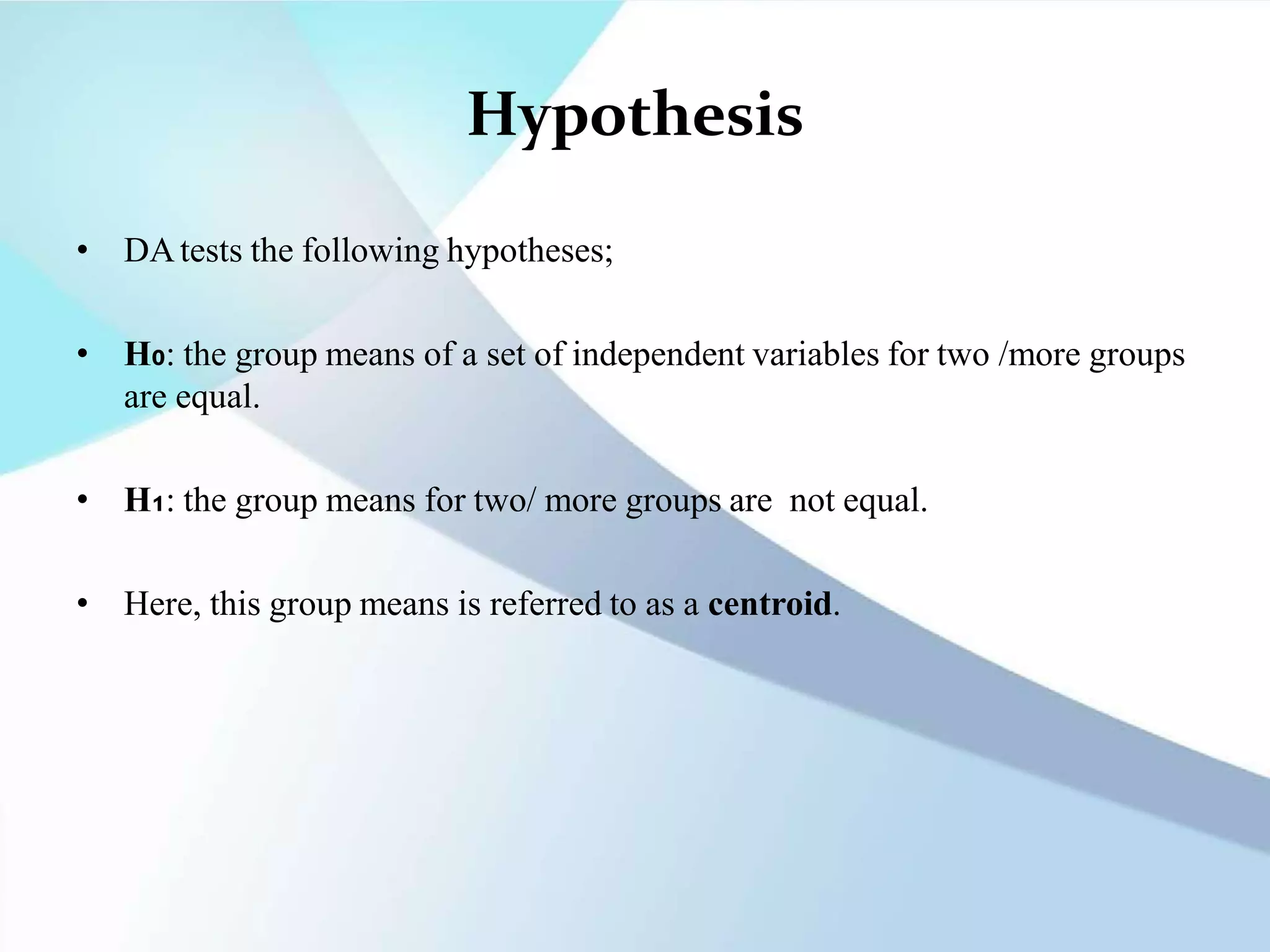 Hypothesis
• DAtests the following hypotheses;
• H₀: the group means of a set of independent variables for two /more groups
are equal.
• H₁: the group means for two/ more groups are not equal.
• Here, this group means is referred to as a centroid.
 