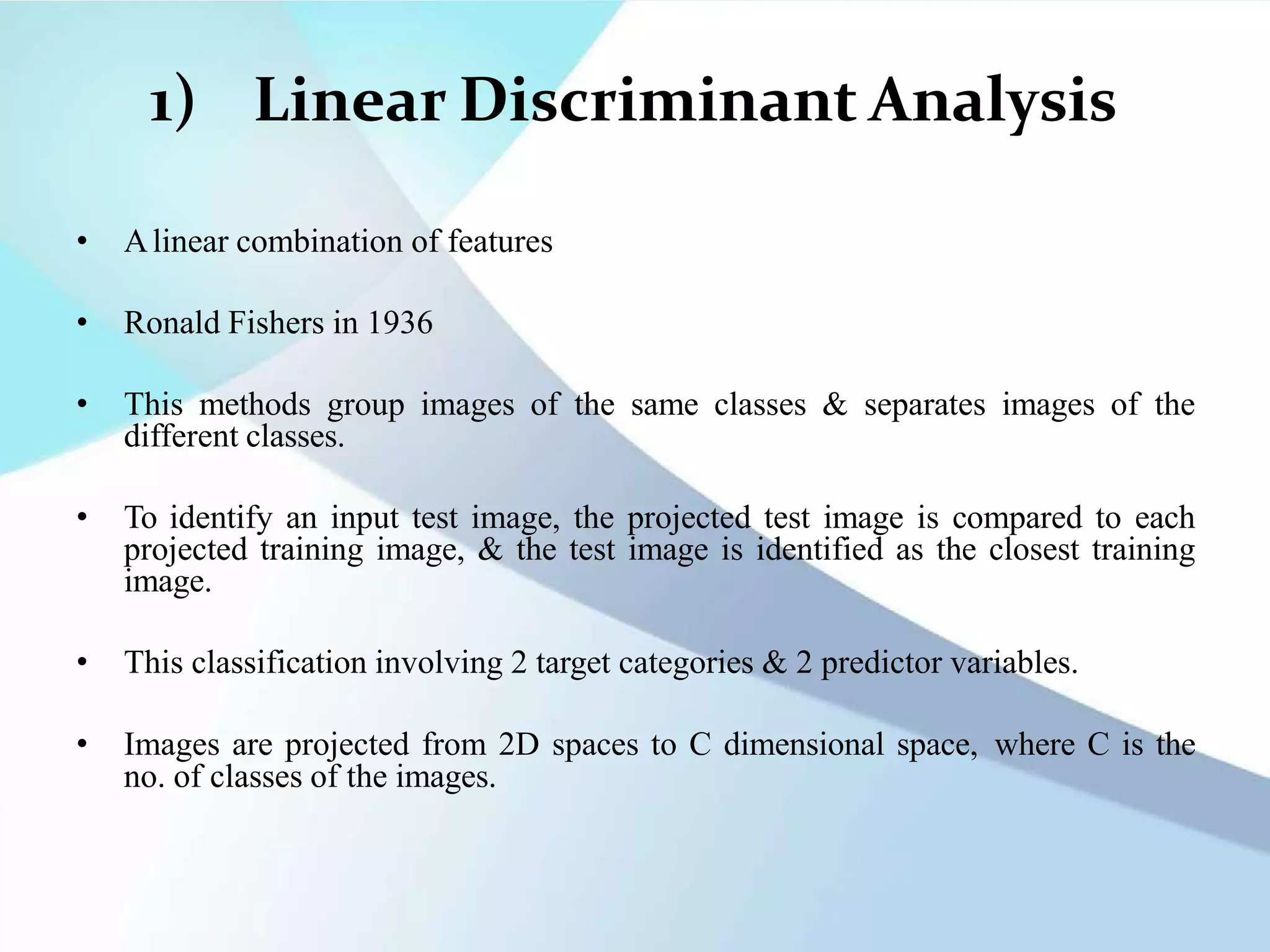1) Linear Discriminant Analysis
• Alinear combination of features
• Ronald Fishers in 1936
• This methods group images of the same classes & separates images of the
different classes.
• To identify an input test image, the projected test image is compared to each
projected training image, & the test image is identified as the closest training
image.
• This classification involving 2 target categories & 2 predictor variables.
• Images are projected from 2D spaces to C dimensional space, where C is the
no. of classes of the images.
 