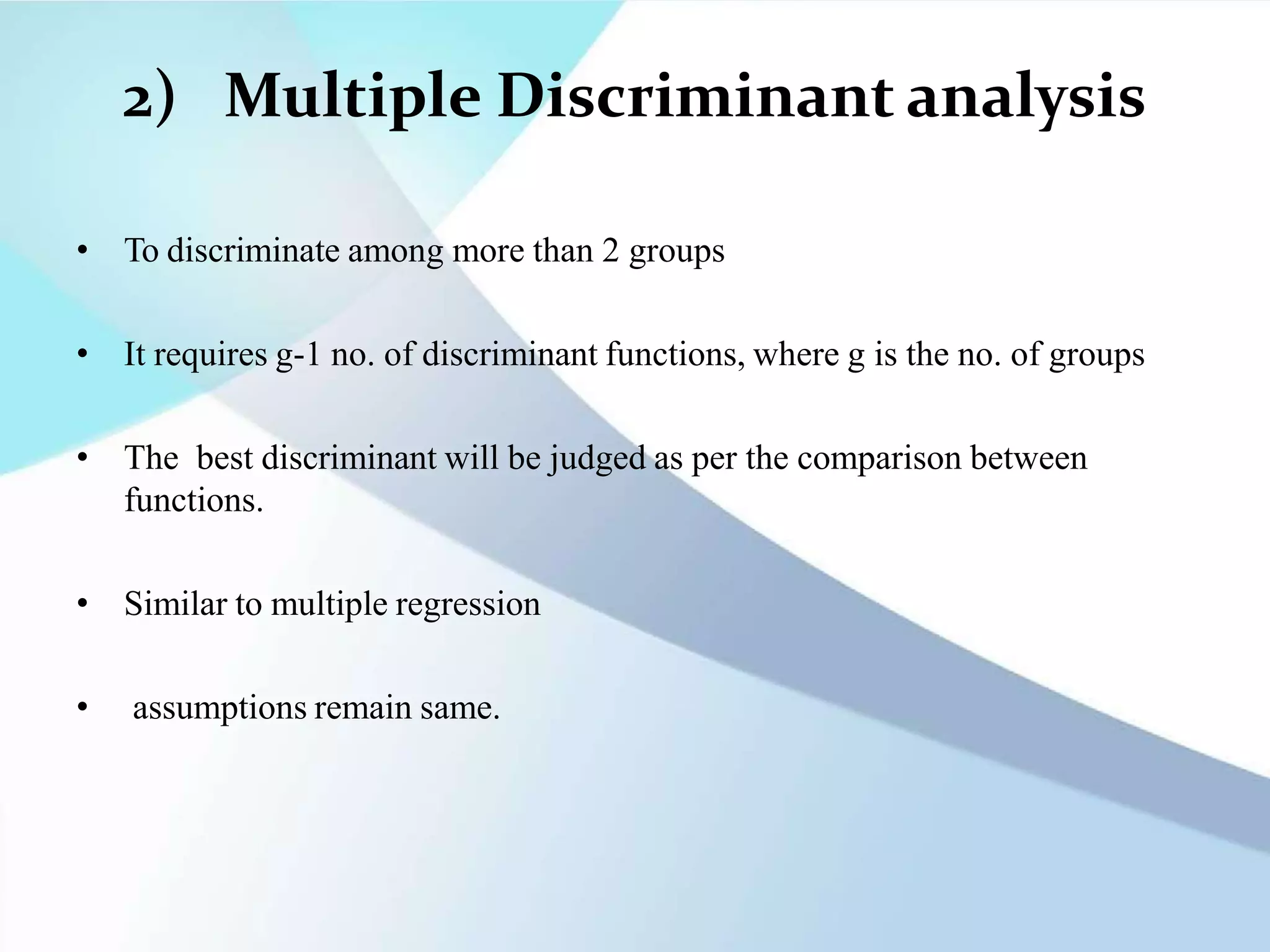 2) Multiple Discriminant analysis
• To discriminate among more than 2 groups
• It requires g-1 no. of discriminant functions, where g is the no. of groups
• The best discriminant will be judged as per the comparison between
functions.
• Similar to multiple regression
• assumptions remain same.
 