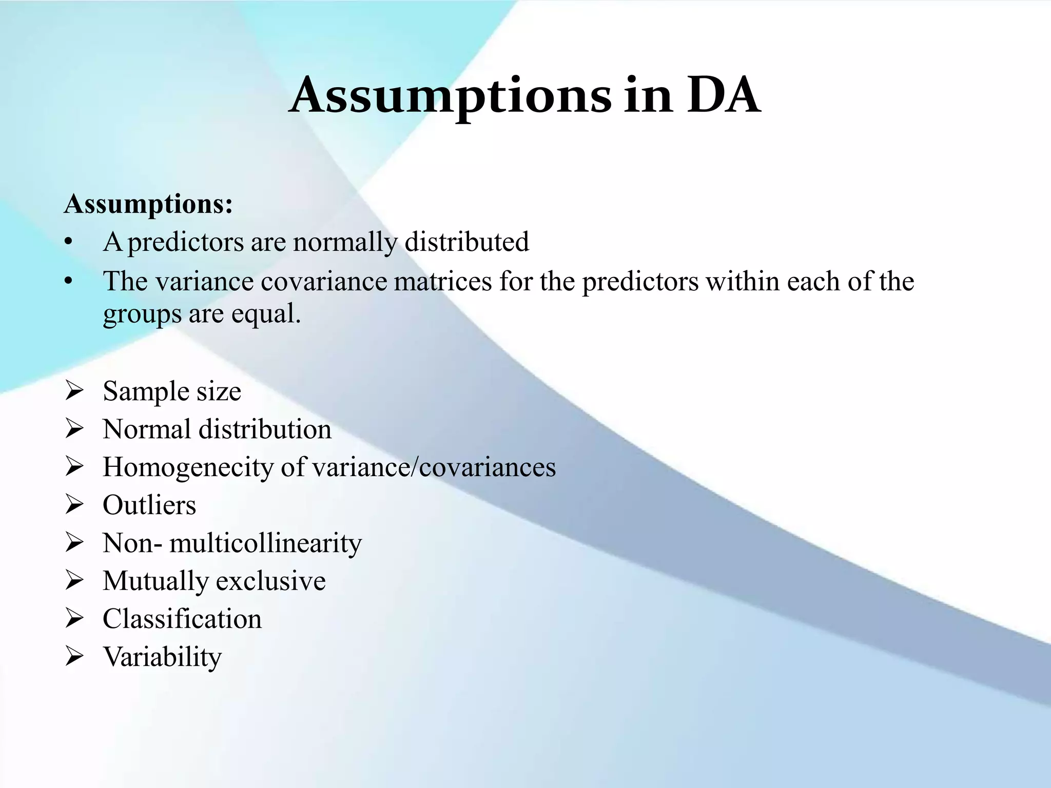 Assumptions in DA
Assumptions:
• Apredictors are normally distributed
• The variance covariance matrices for the predictors within each of the
groups are equal.
 Sample size
 Normal distribution
 Homogenecity of variance/covariances
 Outliers
 Non- multicollinearity
 Mutually exclusive
 Classification
 Variability
 