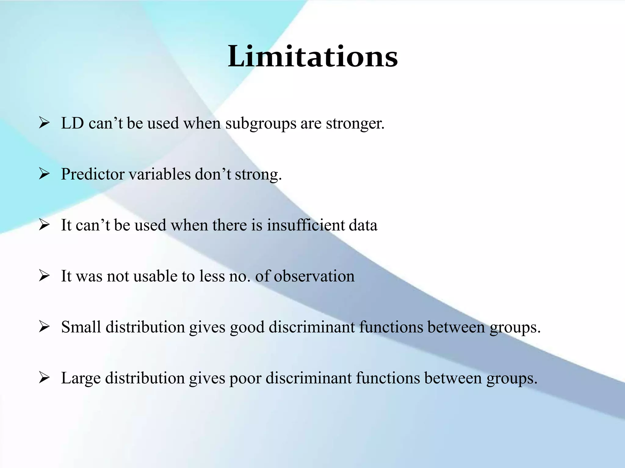 Limitations
 LD can’t be used when subgroups are stronger.
 Predictor variables don’t strong.
 It can’t be used when there is insufficient data
 It was not usable to less no. of observation
 Small distribution gives good discriminant functions between groups.
 Large distribution gives poor discriminant functions between groups.
 
