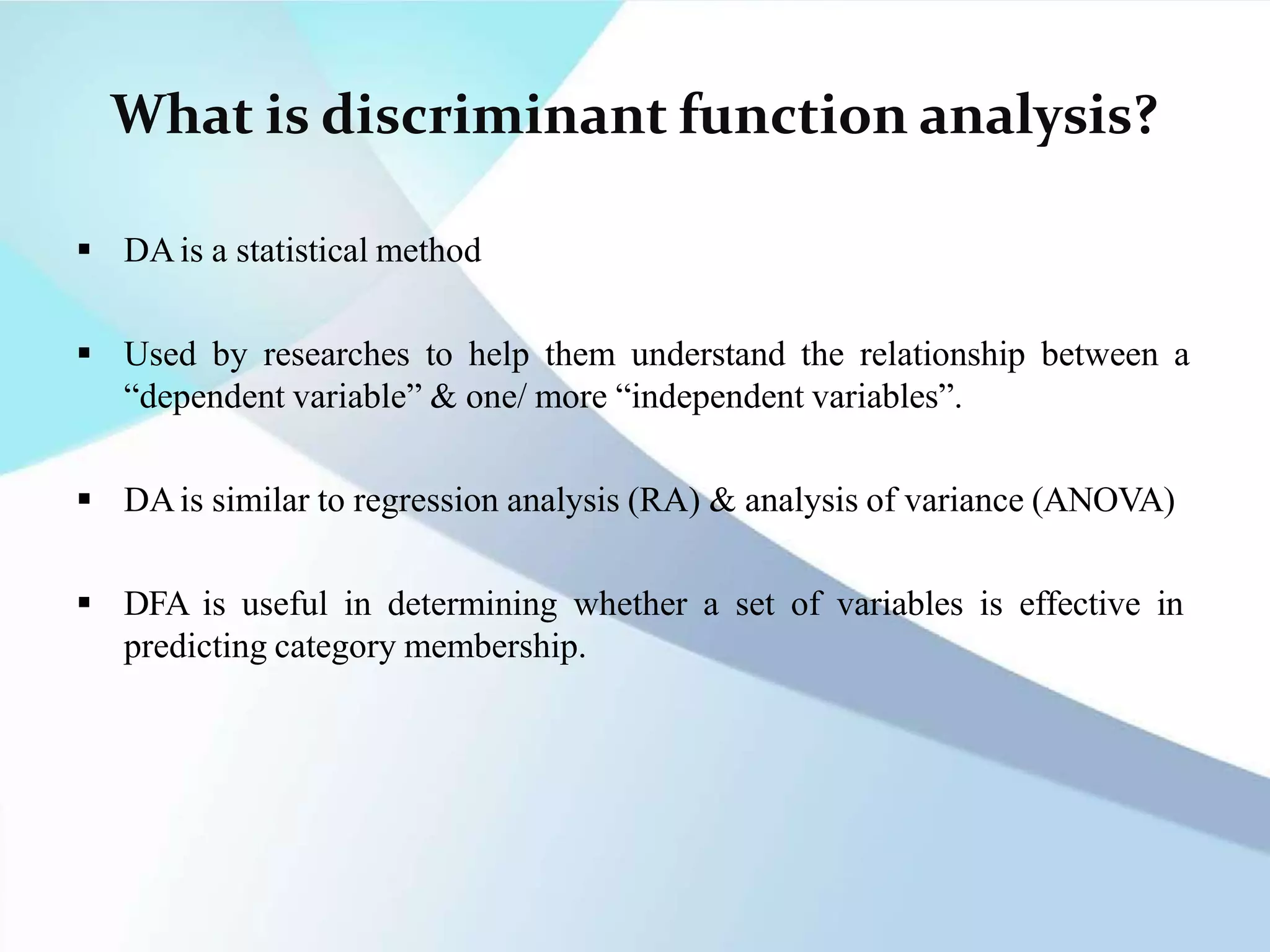 What is discriminant function analysis?
 DAis a statistical method
 Used by researches to help them understand the relationship between a
“dependent variable” & one/ more “independent variables”.
 DAis similar to regression analysis (RA) & analysis of variance (ANOVA)
 DFA is useful in determining whether a set of variables is effective in
predicting category membership.
 