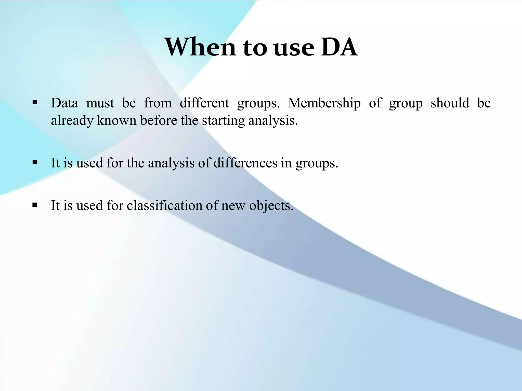 When to use DA
 Data must be from different groups. Membership of group should be
already known before the starting analysis.
 It is used for the analysis of differences in groups.
 It is used for classification of new objects.
 