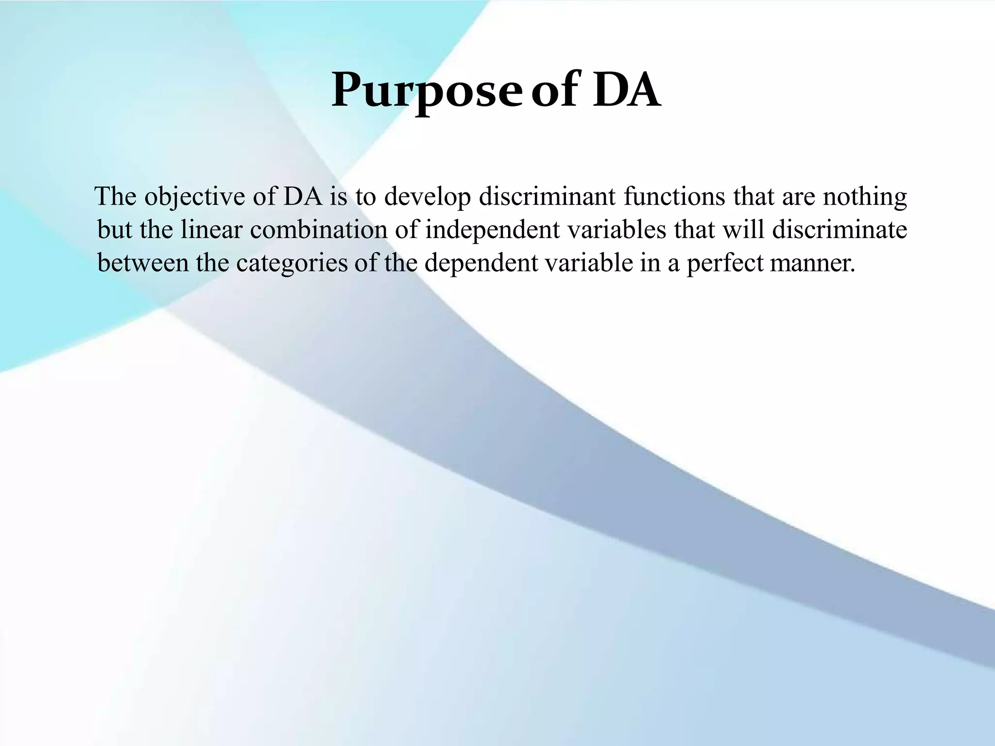 Purposeof DA
The objective of DA is to develop discriminant functions that are nothing
but the linear combination of independent variables that will discriminate
between the categories of the dependent variable in a perfect manner.
 