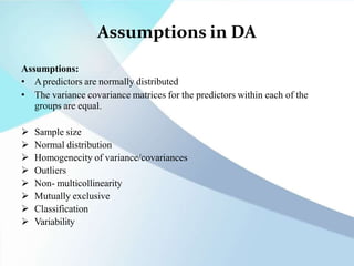 Assumptions in DA
Assumptions:
• Apredictors are normally distributed
• The variance covariance matrices for the predictors within each of the
groups are equal.
 Sample size
 Normal distribution
 Homogenecity of variance/covariances
 Outliers
 Non- multicollinearity
 Mutually exclusive
 Classification
 Variability
 
