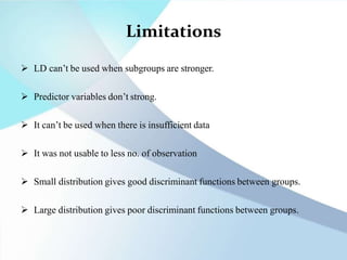 Limitations
 LD can’t be used when subgroups are stronger.
 Predictor variables don’t strong.
 It can’t be used when there is insufficient data
 It was not usable to less no. of observation
 Small distribution gives good discriminant functions between groups.
 Large distribution gives poor discriminant functions between groups.
 