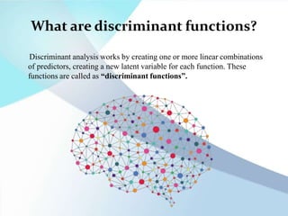 What are discriminant functions?
Discriminant analysis works by creating one or more linear combinations
of predictors, creating a new latent variable for each function. These
functions are called as “discriminant functions”.
 