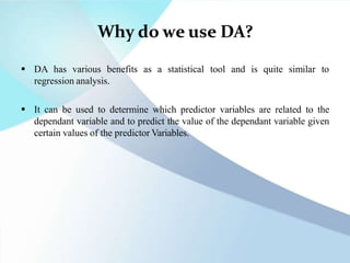 Why do we use DA?
 DA has various benefits as a statistical tool and is quite similar to
regression analysis.
 It can be used to determine which predictor variables are related to the
dependant variable and to predict the value of the dependant variable given
certain values of the predictor Variables.
 