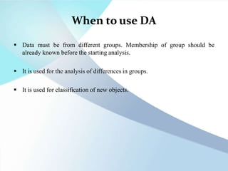 When to use DA
 Data must be from different groups. Membership of group should be
already known before the starting analysis.
 It is used for the analysis of differences in groups.
 It is used for classification of new objects.
 