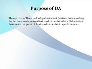 Purposeof DA
The objective of DA is to develop discriminant functions that are nothing
but the linear combination of independent variables that will discriminate
between the categories of the dependent variable in a perfect manner.
 