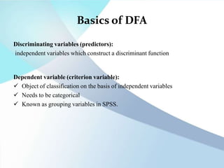Basics of DFA
Discriminating variables (predictors):
independent variables which construct a discriminant function
Dependent variable (criterion variable):
 Object of classification on the basis of independent variables
 Needs to be categorical
 Known as grouping variables in SPSS.
 