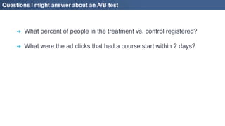 Questions I might answer about an A/B test
➔ What percent of people in the treatment vs. control registered?
➔ What were the ad clicks that had a course start within 2 days?
 