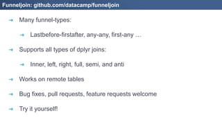 ➔ Many funnel-types:
➔ Lastbefore-firstafter, any-any, first-any …
➔ Supports all types of dplyr joins:
➔ Inner, left, right, full, semi, and anti
➔ Works on remote tables
➔ Bug fixes, pull requests, feature requests welcome
➔ Try it yourself!
Funneljoin: github.com/datacamp/funneljoin
 