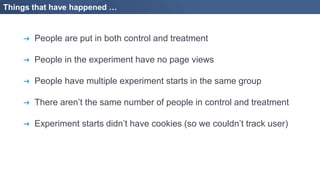 Things that have happened …
➔ People are put in both control and treatment
➔ People in the experiment have no page views
➔ People have multiple experiment starts in the same group
➔ There aren’t the same number of people in control and treatment
➔ Experiment starts didn’t have cookies (so we couldn’t track user)
 