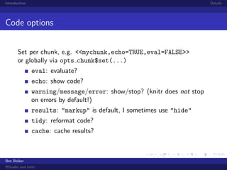 Introduction

Details

Code options
Set per chunk, e.g. <<mychunk,echo=TRUE,eval=FALSE>>
or globally via opts chunk$set(...)
eval: evaluate?
echo: show code?
warning/message/error: show/stop? (knitr does not stop
on errors by default!)
results: "markup" is default, I sometimes use "hide"
tidy: reformat code?
cache: cache results?

Ben Bolker
RStudio and knitr

 